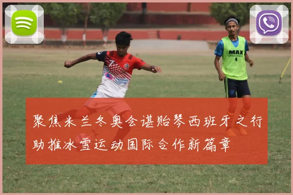 聚焦米兰冬奥会谌贻琴西班牙之行助推冰雪运动国际合作新篇章