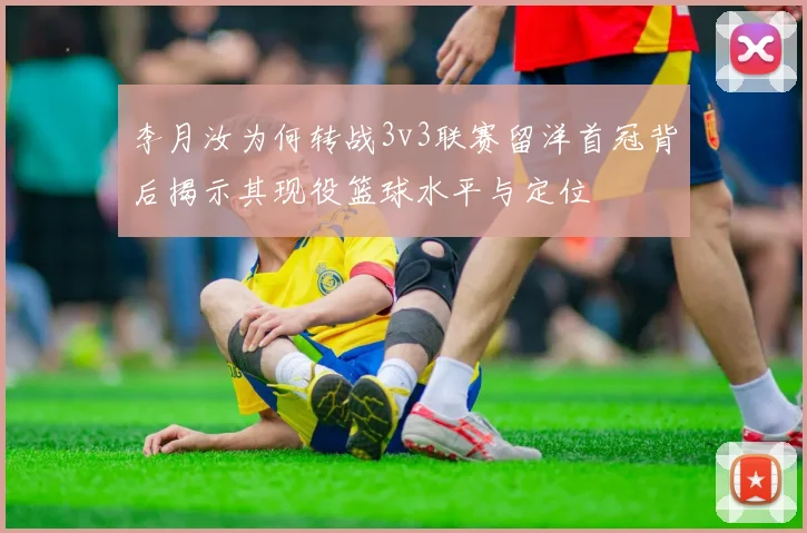 李月汝为何转战3v3联赛留洋首冠背后揭示其现役篮球水平与定位