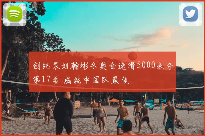 创纪录刘瀚彬冬奥会速滑5000米夺第17名 成就中国队最佳