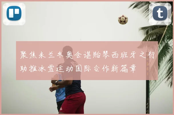 聚焦米兰冬奥会谌贻琴西班牙之行助推冰雪运动国际合作新篇章