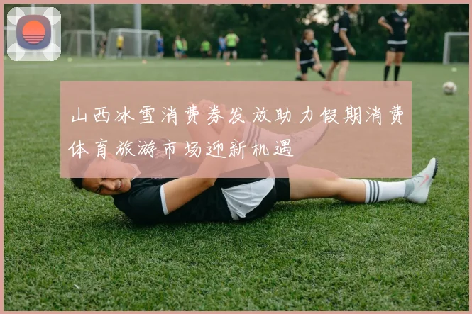山西冰雪消费券发放助力假期消费体育旅游市场迎新机遇