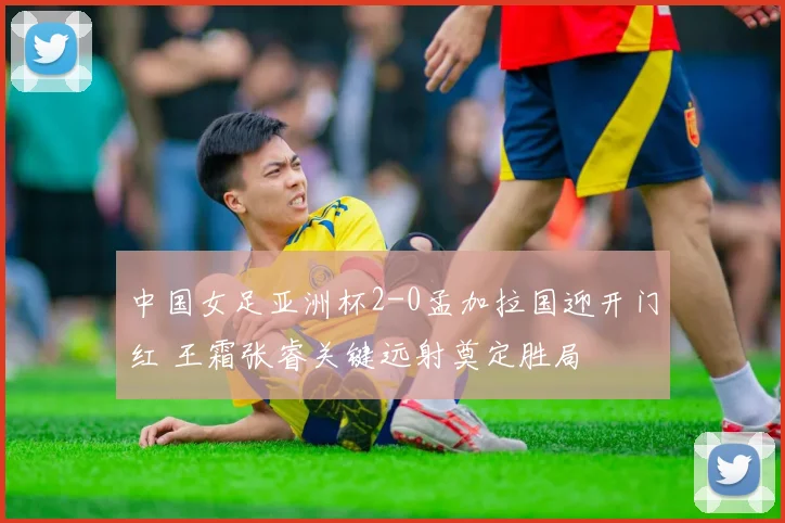 中国女足亚洲杯2-0孟加拉国迎开门红 王霜张睿关键远射奠定胜局
