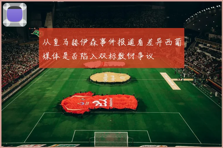 从皇马赫伊森事件报道看差异西葡媒体是否陷入双标敷衍争议
