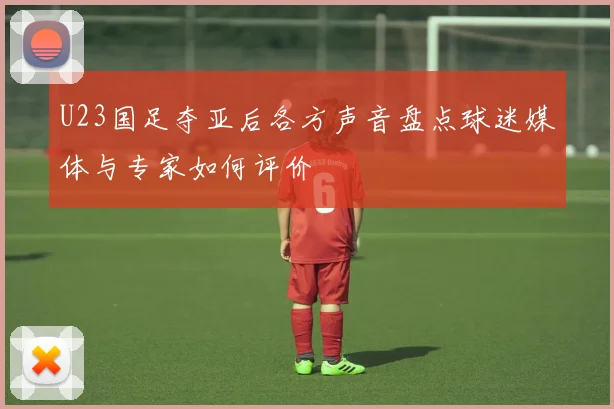 U23国足夺亚后各方声音盘点球迷媒体与专家如何评价