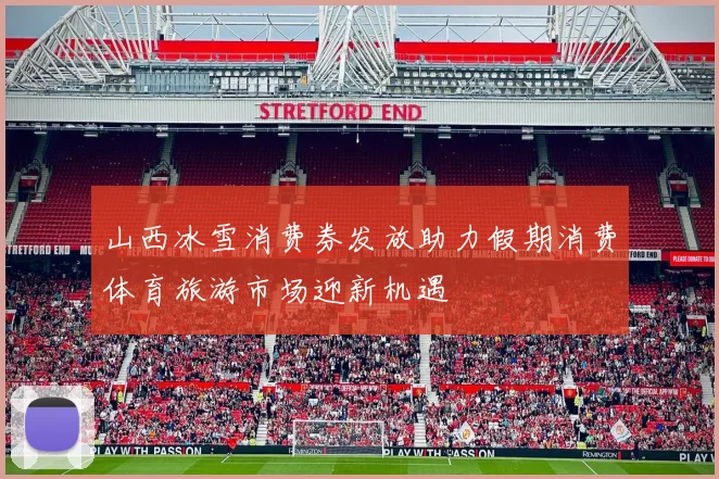 山西冰雪消费券发放助力假期消费体育旅游市场迎新机遇
