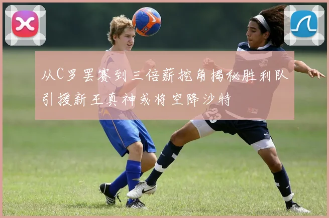 从C罗罢赛到三倍薪挖角揭秘胜利队引援新王真神或将空降沙特