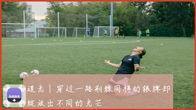 追光丨穿过一路荆棘同样的银牌却绽放出不同的光芒