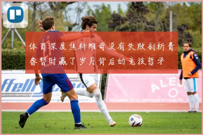 体育深度焦科维奇没有失败剖析青春暂时赢了岁月背后的竞技哲学