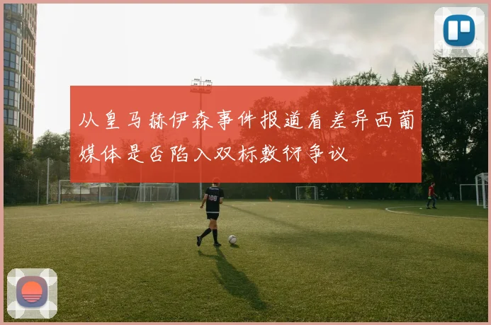 从皇马赫伊森事件报道看差异西葡媒体是否陷入双标敷衍争议