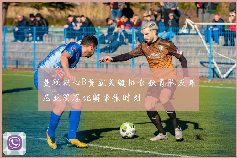 曼联核心B费就关键机会教育队友库尼亚笑容化解紧张时刻