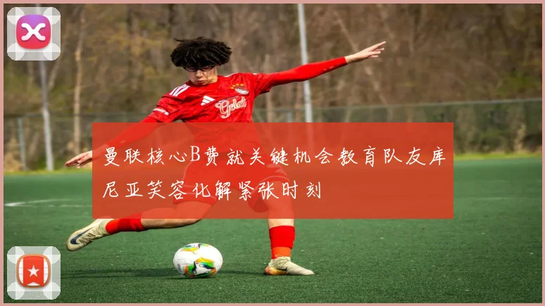 曼联核心B费就关键机会教育队友库尼亚笑容化解紧张时刻